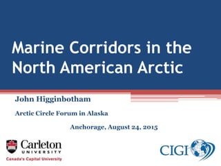 Marine Corridors in the
North American Arctic
John Higginbotham
Arctic Circle Forum in Alaska
Anchorage, August 24, 2015
 