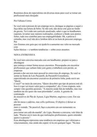 Reunimos dicas de especialistas em diversas áreas para você se tornar um
profissional mais desejado

Por Fabiana Correa

Se você está à procura de um emprego novo, destaque as páginas a seguir e
faça delas sua leitura de bolso. Se não está, não deixe este guia no fundo
da gaveta. Ter à mão um currículo atualizado, saber o que os headhunters
esperam, levantar suas maiores realizações, conhecer a fundo seus pontos
fortes, tudo isso contribui para sua empregabilidade. Ok, a palavra é
estranha, mas você não deve lembrar dela só na hora de procurar emprego.
Por
isso fizemos este guia que vai ajudá-lo a aumentar seu valor no mercado
com
lições básicas -- e também tendências -- sobre esses assuntos.

NOVA ENTREVISTA

Se você tem conversa marcada com um headhunter, prepare-se para a
abordagem
que começa a tomar forma nesses encontros. Preocupadas em encontrar
profissionais que saibam lidar com gente e trabalhem com paixão, as
empresas
passam a dar um tom mais pessoal às entrevistas de emprego. Se você se
sentar na frente de Laís Passarelli, da Passarelli Consultores,
especializada em encontrar executivos de primeira linha, pode ouvir um
"Quem
é você?" no meio da conversa. "Quero descobrir que tipo de pessoa está ali.
Isso é o que vai trazer valor para a companhia", diz. Como resposta, nem
sempre vêm questões pessoais. "A maioria ainda fala de trabalho, mas isso
também me diz quais são suas prioridades", avalia. A gerente de
contratação
de executivos do Pão de Açúcar, Ligia Martins, engrossa o coro. Em sua
sala,
não há mesa e cadeiras, mas sofá e poltronas. O objetivo é deixar as
pessoas
mais à vontade. "Se possível, faço o encontro em um restaurante ou
convido
para tomar um café-da-manhã", diz Ligia. Durante a conversa, vale falar de
tudo. "Preciso ouvir mais do que realizações profissionais, quero entender
quem é a pessoa."
Essa abordagem representa uma tendência em empresas que valorizam o
relacionamento, mas ainda não espere vê-la em qualquer lugar. "Na área
 