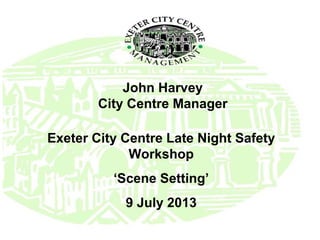 John Harvey
City Centre Manager
Exeter City Centre Late Night Safety
Workshop
‘Scene Setting’
9 July 2013
 