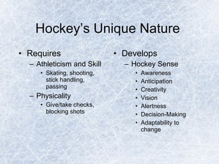 Hockey’s Unique Nature  Requires Athleticism and Skill Skating, shooting, stick handling, passing Physicality Give/take checks, blocking shots Develops Hockey Sense Awareness Anticipation Creativity Vision Alertness Decision-Making Adaptability to change 