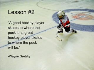 Lesson #2 “ A good hockey player skates to where the puck is, a great hockey player skates to where the puck  will be.” -Wayne Gretzky 