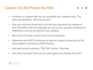 Caution: Do Not Poison the Well
• A witness or suspect tells you an incredible (not credible) story. The
facts say otherwise. What do you do?
• How you introduce those facts and how you sequence the release of
that information with the language you use in your question formation or
statements must be thought out very carefully.
• Move from the least crucial to the most crucial facts.
• Determine what NOT to disclose so that the subject cannot put the full
story together themselves (FAIR Review)
• Ask open ended questions. TED Tell, Explain, Describe
• Can what they learn from you be used against you finding the truth?
 
