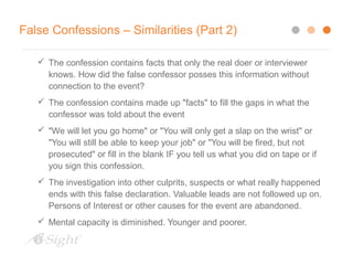 False Confessions – Similarities (Part 2)
 The confession contains facts that only the real doer or interviewer
knows. How did the false confessor posses this information without
connection to the event?
 The confession contains made up "facts" to fill the gaps in what the
confessor was told about the event
 "We will let you go home" or "You will only get a slap on the wrist" or
"You will still be able to keep your job" or "You will be fired, but not
prosecuted" or fill in the blank IF you tell us what you did on tape or if
you sign this confession.
 The investigation into other culprits, suspects or what really happened
ends with this false declaration. Valuable leads are not followed up on.
Persons of Interest or other causes for the event are abandoned.
 Mental capacity is diminished. Younger and poorer.
 