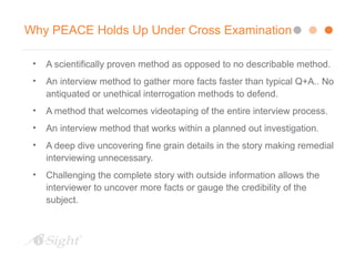 Why PEACE Holds Up Under Cross Examination
• A scientifically proven method as opposed to no describable method.
• An interview method to gather more facts faster than typical Q+A.. No
antiquated or unethical interrogation methods to defend.
• A method that welcomes videotaping of the entire interview process.
• An interview method that works within a planned out investigation.
• A deep dive uncovering fine grain details in the story making remedial
interviewing unnecessary.
• Challenging the complete story with outside information allows the
interviewer to uncover more facts or gauge the credibility of the
subject.
 