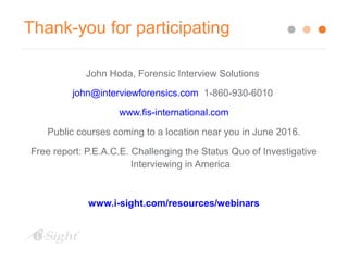 Thank-you for participating
John Hoda, Forensic Interview Solutions
john@interviewforensics.com 1-860-930-6010
www.fis-international.com
Public courses coming to a location near you in June 2016.
Free report: P.E.A.C.E. Challenging the Status Quo of Investigative
Interviewing in America
www.i-sight.com/resources/webinars
 