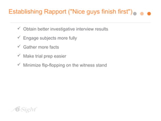 Establishing Rapport ("Nice guys finish first")
 Obtain better investigative interview results
 Engage subjects more fully
 Gather more facts
 Make trial prep easier
 Minimize flip-flopping on the witness stand
 