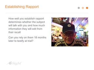 Establishing Rapport
How well you establish rapport
determines whether the subject
will talk with you and how much
information they will edit from
their recall
Can you rely on them 18 months
later to testify at trial?
 