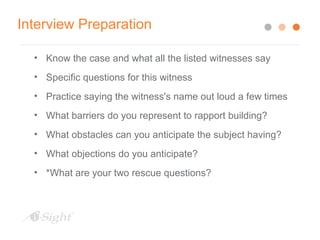 Interview Preparation
• Know the case and what all the listed witnesses say
• Specific questions for this witness
• Practice saying the witness's name out loud a few times
• What barriers do you represent to rapport building?
• What obstacles can you anticipate the subject having?
• What objections do you anticipate?
• *What are your two rescue questions?
 