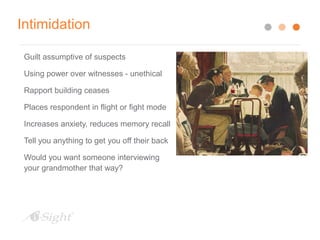 Intimidation
Guilt assumptive of suspects
Using power over witnesses - unethical
Rapport building ceases
Places respondent in flight or fight mode
Increases anxiety, reduces memory recall
Tell you anything to get you off their back
Would you want someone interviewing
your grandmother that way?
 