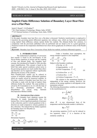 Satish V Desale et al Int. Journal of Engineering Research and Applications
ISSN : 2248-9622, Vol. 3, Issue 6, Nov-Dec 2013, 1611-1616

RESEARCH ARTICLE

www.ijera.com

OPEN ACCESS

Implicit Finite Difference Solution of Boundary Layer Heat Flow
over a Flat Plate
Satish V Desale*, V.H.Pradhan**
* R.C.Patel Institute of Technology, Shirpur, India, 425405
** S.V.National Institute of Technology, Surat, India, 395007

ABSTRACT
In this paper, boundary layer heat flow over a flat plate is discussed. Similarity transformation is employed to
transform the governing partial differential equations into ordinary ones, which are then solved numerically
using implicit finite difference scheme namely Keller box method. The obtained Keller box solutions, in
comparison with the previously published work are performed and are found to be in a good agreement.
Numerical results for the temperature distribution have been shown graphically for different values of the Prandtl
number.
Keywords - Boundary layer flow, Convection of heat, Keller box method, nonlinear differential equation.

I. INTRODUCTION
The mathematical complexity of convection
heat transfer is found to the non-linearity of the
Navier-Stokes equations of motion and the coupling
of flow and thermal fields. The boundary layer
concept, first introduced by Prandtl in 1904, provides
major simplifications. This concept is based on the
belief that under special conditions certain terms in
the governing equations are much smaller than others
and therefore can be neglected without significantly
affecting the accuracy of the solution.
Most boundary-layer models can be reduced to
systems of nonlinear ordinary differential equations
which are usually solved by numerical methods. In
this paper, solution of boundary layer heat flow over
a flat plate is study with the help of implicit finite
difference Keller box method. The same problem is
solved by M. Esameilpour et al. [1] with the help of
He’s
Homotopy
perturbation
method.
H.
Mirgolbabaei
[2]
solved
using
Adomian
Decomposition Method (ADM).

II. GOVERNING EQUATIONS
The boundary layer equations assume the
following: (i) steady, incompressible flow, (ii)
laminar flow, (iii) no significant gradients of pressure
in the x-direction, and (iv) velocity gradients in the xdirection are small compared to velocity gradients in
the y-direction. The reduced Navier–Stokes equations
for boundary layer over flat plate [3]
Continuity Equation:

u v

0
x y

(1)

Under a boundary layer assumption, the
energy transport equation is also simplified.

u

T
T
 2u
v
 2
x
y
y

(3)

Subject to the boundary conditions
i) No slip u  0
ii) Impermeability v  0
iii) Wall Temperature T  Tw

(4)
iv) Uniform flow u  U 
v) Uniform flow v  0
vi) Uniform Temperature T  T
The solution to the momentum equation is
independent of the energy solution. However, the
solution of the energy equation is still depends on the
momentum solution.
The following dimensionless variables are introduced
in the transformation [1]

y
Re0.5
x
x
T  T
 ( ) 
Tw  T



where 
is non -dimensional form of the
temperature and the Reynolds number is defined as

Re 

u x
v

the governing equations (1)-(3) can be reduced to
two equations, where f is a function of the
similarity variable 

Momentum Equation:

u

u
u
 2u
v
  2  g  T  T 
x
y
y
www.ijera.com

(2)

1611 | P a g e

 