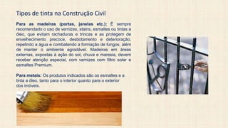 Tipos de tinta na Construção Civil
Para as madeiras (portas, janelas etc.): É sempre
recomendado o uso de vernizes, stains, esmaltes ou tintas a
óleo, que evitam rachaduras e trincas e as protegem de
envelhecimento precoce, desbotamento e deterioração,
repelindo a água e combatendo a formação de fungos, além
de manter o ambiente agradável. Madeiras em áreas
externas, expostas à ação do sol, chuva e maresia, devem
receber atenção especial, com vernizes com filtro solar e
esmaltes Premium.
Para metais: Os produtos indicados são os esmaltes e a
tinta a óleo, tanto para o interior quanto para o exterior
dos imóveis.
 