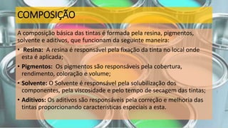 COMPOSIÇÃO
A composição básica das tintas é formada pela resina, pigmentos,
solvente e aditivos, que funcionam da seguinte maneira:
• Resina: A resina é responsável pela fixação da tinta no local onde
esta é aplicada;
• Pigmentos: Os pigmentos são responsáveis pela cobertura,
rendimento, coloração e volume;
• Solvente: O Solvente é responsável pela solubilização dos
componentes, pela viscosidade e pelo tempo de secagem das tintas;
• Aditivos: Os aditivos são responsáveis pela correção e melhoria das
tintas proporcionando características especiais a esta.
 