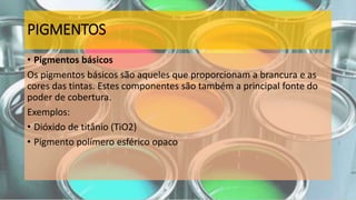 PIGMENTOS
• Pigmentos básicos
Os pigmentos básicos são aqueles que proporcionam a brancura e as
cores das tintas. Estes componentes são também a principal fonte do
poder de cobertura.
Exemplos:
• Dióxido de titânio (TiO2)
• Pigmento polímero esférico opaco
 