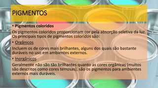 PIGMENTOS
• Pigmentos coloridos
Os pigmentos coloridos proporcionam cor pela absorção seletiva da luz.
Os principais tipos de pigmentos coloridos são:
• Orgânicos
Incluem os de cores mais brilhantes, alguns dos quais são bastante
duráveis no uso em ambientes externos.
• Inorgânicos
Geralmente não são tão brilhantes quanto as cores orgânicas (muitos
são descritos como cores terrosas), são os pigmentos para ambientes
externos mais duráveis.
 