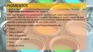 PIGMENTOS
• Pigmentos extendedores (ou "carga”)
Este tipo de pigmento proporciona volume a um custo relativamente
pequeno, além de oferecerem um poder de cobertura muito menor do que
TiO2 e interferirem em diversas características, incluindo brilho, resistência à
abrasão e retenção exterior de cor, entre outras.
Algumas das cargas usadas mais frequentemente são:
• Argila
• Sílica e silicatos
• Sílica diatomácea
• Carbonato de cálcio
• Talco
• Óxido de zinco
 