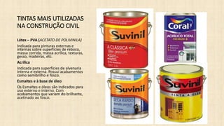 TINTAS MAIS UTILIZADAS
NA CONSTRUÇÃO CIVIL
Látex – PVA (ACETATO DE POLIVINILA)
Indicada para pinturas externas e
internas sobre superfícies de reboco,
massa corrida, massa acrílica, texturas,
gesso, madeiras, etc.
Acrílica
Indicada para superfícies de alvenaria
interna e externa. Possui acabamentos
como semibrilho e fosco.
Esmaltes e à base de óleo
Os Esmaltes e óleos são indicados para
uso externo e interno. Com
acabamentos que variam do brilhante,
acetinado ao fosco.
 