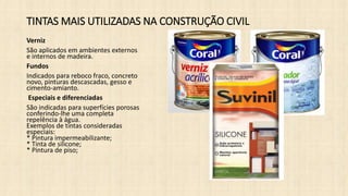 TINTAS MAIS UTILIZADAS NA CONSTRUÇÃO CIVIL
Verniz
São aplicados em ambientes externos
e internos de madeira.
Fundos
Indicados para reboco fraco, concreto
novo, pinturas descascadas, gesso e
cimento-amianto.
Especiais e diferenciadas
São indicadas para superfícies porosas
conferindo-lhe uma completa
repelência à água.
Exemplos de tintas consideradas
especiais:
* Pintura impermeabilizante;
* Tinta de silicone;
* Pintura de piso;
 