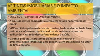 AS TINTAS IMOBILIÁRIAS E O IMPACTO
AMBIENTAL
• VOC / COV – Compostos Orgânicos Voláteis
• A emissão desses compostos à atmosfera resulta na formação de
ozônio
• VOCs emitidos pelos materiais de construção de acabamento de base
polimérica influem na qualidade do ar de ambiente interno de
edificações causando desconforto e danos à saúde.
• Garantir produtos e processos químicos mais seguros e
ambientalmente limpos são uma tendência em crescimento no setor
de tintas nacional.
 