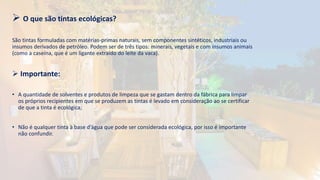  O que são tintas ecológicas?
São tintas formuladas com matérias-primas naturais, sem componentes sintéticos, industriais ou
insumos derivados de petróleo. Podem ser de três tipos: minerais, vegetais e com insumos animais
(como a caseína, que é um ligante extraído do leite da vaca).
 Importante:
• A quantidade de solventes e produtos de limpeza que se gastam dentro da fábrica para limpar
os próprios recipientes em que se produzem as tintas é levado em consideração ao se certificar
de que a tinta é ecológica;
• Não é qualquer tinta à base d’água que pode ser considerada ecológica, por isso é importante
não confundir.
 