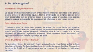  De onde surgiram?
Pré-História: Função Decorativa
Os povos pré-históricos fabricavam tintas moendo materiais coloridos como plantas
e argila em pó, e adicionando água. A técnica empregada era simples, pois as cores
eram preparadas com os próprios dedos e algumas vezes prensadas entre pedras.
Usavam-na para a decoração de suas cavernas e tumbas, e sobre seus corpos.
Egito: Adicionando Cores
O primeiro povo a pintar com grande variedade de cores foram os egípcios.
Inicialmente, fabricavam as tintas a partir de materiais encontrados na terra de seu
próprio país e das regiões próximas. Somente entre 8.000 a 5.800 a. C. é que
surgiram os primeiros pigmentos sintéticos. Para obterem cores adicionais, os
egípcios importavam anileira e garança da Índia.
China: Inventando a Tinta de Escrever
As primeiras tintas de escrever foram provavelmente inventadas pelos antigos
egípcios e chineses. As datas exatas dessa invenção são desconhecidas. Manuscritos
de cerca de 2.000 a. C. comprovam que os chineses já conheciam e utilizavam
nanquim.
 