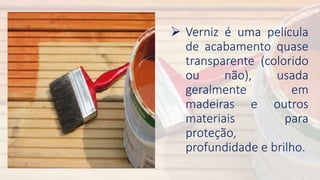  Verniz é uma película
de acabamento quase
transparente (colorido
ou não), usada
geralmente em
madeiras e outros
materiais para
proteção,
profundidade e brilho.
 