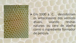  Em 1000 a. C. , descobriram
os antecessores dos vernizes
atuais, usando resinas
naturais ou cera de abelha
como o ingrediente formador
de película.
 