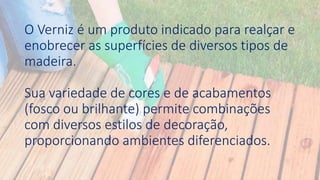 O Verniz é um produto indicado para realçar e
enobrecer as superfícies de diversos tipos de
madeira.
Sua variedade de cores e de acabamentos
(fosco ou brilhante) permite combinações
com diversos estilos de decoração,
proporcionando ambientes diferenciados.
 