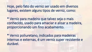 Hoje, pelo fato do verniz ser usado em diversos
lugares, existem alguns tipos de verniz, como:
* Verniz para madeira que talvez seja o mais
conhecido, usado para amaciar e alisar a madeira,
proporcionando um fino acabamento.
* Verniz poliuretano, indicados para madeiras
internas e externas, é um verniz super resistente e
durável.
 