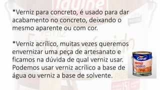 *Verniz para concreto, é usado para dar
acabamento no concreto, deixando o
mesmo aparente ou com cor.
*Verniz acrílico, muitas vezes queremos
envernizar uma peça de artesanato e
ficamos na dúvida de qual verniz usar.
Podemos usar verniz acrílico a base de
água ou verniz a base de solvente.
 