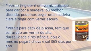* Verniz tingidor é um verniz utilizado
para dar cor a madeira, ou melhor
dizendo; podemos pegar uma madeira
clara e tingir com verniz escuro.
*Verniz para deck de piscina, tem que
ser usado um verniz de alta
durabilidade e resistência, pois o
mesmo pegará chuva e sol 365 dias por
ano.
 