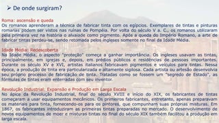 Roma: ascensão e queda
Os romanos aprenderam a técnica de fabricar tinta com os egípcios. Exemplares de tintas e pinturas
romanas podem ser vistos nas ruínas de Pompéia. Por volta do século V a. C., os romanos utilizaram
pela primeira vez na história o alvaiade como pigmento. Após a queda do Império Romano, a arte de
fabricar tintas perdeu-se, sendo retomada pelos ingleses somente no final da Idade Média.
Idade Média: Redescoberta
Na Idade Média, o aspecto "proteção" começa a ganhar importância. Os ingleses usavam as tintas,
principalmente, em igrejas e, depois, em prédios públicos e residências de pessoas importantes.
Durante os século XV e XVI, artistas italianos fabricavam pigmentos e veículos para tintas. Nessa
época, a produção de tinta era particularizada e altamente sigilosa. Cada artista ou artesão desenvolvia
seu próprio processo de fabricação de tinta. Tratadas como se fossem um "segredo de Estado", as
fórmulas de tintas eram enterradas com seu inventor.
Revolução Industrial: Expansão e Produção em Larga Escala
No ápice da Revolução Industrial, final do século XVIII e início do XIX, os fabricantes de tintas
começaram a usar equipamentos mecânicos. Os primeiros fabricantes, entretanto, apenas preparavam
os materiais para tinta, fornecendo-os para os pintores, que compunham suas próprias misturas. Em
1867, os fabricantes introduziram as primeiras tintas preparadas no mercado. O desenvolvimento de
novos equipamentos de moer e misturas tintas no final do século XIX também facilitou a produção em
larga escala.
 De onde surgiram?
 