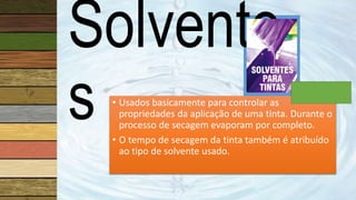Solvente
s • Usados basicamente para controlar as
propriedades da aplicação de uma tinta. Durante o
processo de secagem evaporam por completo.
• O tempo de secagem da tinta também é atribuído
ao tipo de solvente usado.
 