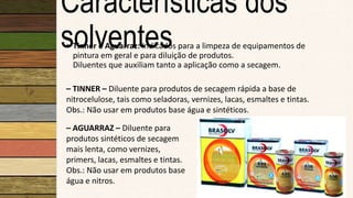 Características dos
solventes• Tinner e Aguarraz: Indicados para a limpeza de equipamentos de
pintura em geral e para diluição de produtos.
Diluentes que auxiliam tanto a aplicação como a secagem.
– AGUARRAZ – Diluente para
produtos sintéticos de secagem
mais lenta, como vernizes,
primers, lacas, esmaltes e tintas.
Obs.: Não usar em produtos base
água e nitros.
– TINNER – Diluente para produtos de secagem rápida a base de
nitrocelulose, tais como seladoras, vernizes, lacas, esmaltes e tintas.
Obs.: Não usar em produtos base água e sintéticos.
 