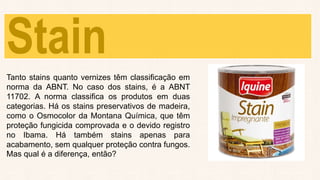 Stain
Tanto stains quanto vernizes têm classificação em
norma da ABNT. No caso dos stains, é a ABNT
11702. A norma classifica os produtos em duas
categorias. Há os stains preservativos de madeira,
como o Osmocolor da Montana Química, que têm
proteção fungicida comprovada e o devido registro
no Ibama. Há também stains apenas para
acabamento, sem qualquer proteção contra fungos.
Mas qual é a diferença, então?
 