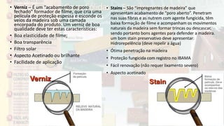 • Verniz – É um “acabamento de poro
fechado” formador de filme, que cria uma
película de proteção espessa e esconde os
veios da madeira sob uma camada
encorpada do produto. Um verniz de boa
qualidade deve ter estas características:
• Boa elasticidade de filme;
• Boa transparência
• Filtro solar
• Aspecto Acetinado ou brilhante
• Facilidade de aplicação
• Stains – São “impregnantes de madeira” que
apresentam acabamento de “poro aberto”. Penetram
nas suas fibras e as nutrem com agente fungicida, têm
baixa formação de filme e acompanham os movimentos
naturais da madeira sem formar trincas ou descascar,
sendo portanto bons agentes para defender a madeira.
um bom stain preservativo deve apresentar:
Hidrorepelência (deve repelir a água)
• Ótima penetração na madeira
• Proteção fungicida com registro no IBAMA
• Fácil renovação (não requer lixamento severo)
• Aspecto acetinado
 