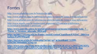 Fontes
http://wwwo.metalica.com.br/historia-da-tinta
http://www.abrafati.com.br/informacoes-uteis/os-tipos-de-tintas-e-suas-aplicacoes/
http://www.abrafati.com.br/informacoes-uteis/os-tipos-de-tintas-e-suas-aplicacoes/
http://www.argalit.com.br/institucional/imprensa/122/entenda-a-diferenca-
economica-x-standard-x-premium/
http://www.joinville.udesc.br/portal/professores/carmeane/materiais/Aula_7__
Tintas_e_Vernizes_alterado_2014.pdf
http://ip20017719.eng.ufjf.br/Public/AnaisEventosCientificos/ENTAC_2004/tra
balhos/PAP0795d.pdf
http://inovacao.scielo.br/scielo.php?script=sci_arttext&pid=S1808-
23942007000600007&lng=es
http://www.cecc.eng.ufmg.br/trabalhos/pg1/MONOGRAFIA%20O%20USO%
20DAS%20TINTAS%20NA%20CONSTRU%C7%C3O%20CIVIL.htm
 