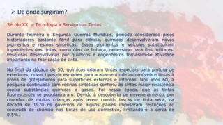Século XX: a Tecnologia a Serviço das Tintas
Durante Primeira e Segunda Guerras Mundiais, período considerado pelos
historiadores bastante fértil para ciência, químicos desenvolveram novos
pigmentos e resinas sintéticas. Esses pigmentos e veículos substituíram
ingredientes das tintas, como óleo de linhaça, necessário para fins militares.
Pesquisas desenvolvidas por químicos e engenheiros tornaram-se atividade
importante na fabricação de tinta.
No final da década de 50, químicos criaram tintas especiais para pintura de
exteriores, novos tipos de esmaltes para acabamento de automóveis e tintas à
prova de gotejamento para superfícies externas e internas. Nos anos 60, a
pesquisa continuada com resinas sintéticas conferiu às tintas maior resistência
contra substâncias químicas e gases. Foi nessa época, que as tintas
fluorescentes se popularizaram. Devido à descoberta de envenenamento, por
chumbo, de muitas crianças após terem comido lascas de tinta seca, na
década de 1970 os governos de alguns países impuseram restrições ao
conteúdo de chumbo nas tintas de uso doméstico, limitando-o a cerca de
0,5%.
 De onde surgiram?
 