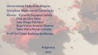 Universidade Federal deAlagoas
Disciplina: Materiais de Construção
Alunos: Eduardo SiqueiraCadete
Eloá da Silva Neto
João Diego Pachêco
RuanVictor Amaral Oliveira
Taisa Maria Nunes Donato
Profº Drº Odair Barbosa de Moraes
Arapiraca
2017
 