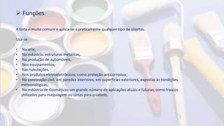  Funções
A tinta é muito comum e aplica-se a praticamente qualquer tipo de objetos.
Usa-se:
• Na arte;
• Na indústria: estruturas metálicas,
• Na produção de automóveis,
• Nos equipamentos,
• Nas tubulações,
• Nos produtos eletroeletrônicos; como proteção anticorrosiva;
• Na construção civil: em paredes interiores, em superfícies exteriores, expostas às condições
meteorológicas;
• Na indústria de Cosméticos um grande número de aplicações atuais e futuras, como frascos
utilizados para maquiagem ou tintas para o cabelo.
 