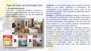 • Em ambientes internos;
Tinta látex – Econômica, Standard e Premium –,
cabendo a cada consumidor, de acordo com seu
gosto, a escolha da cor e do tipo de acabamento
(fosco, acetinado e brilhante).
Tipos de tinta na Construção Civil Econômica - é um produto apenas para superfícies internas,
devido à sua menor resistência às intempéries. Em
contrapartida, é um produto com menor custo. A sua
durabilidade é de até 2 anos*, possuindo acabamento fosco e
fórmula normatizada.
Standard - é indicada para superfícies internas e externas e o
seu diferencial é o rendimento. Pinta até 500m². Este produto
tem proteção contra umidade e mofo, fórmula normatizada, e
altíssima concentração. A durabilidade é de até 3 anos em
áreas internas e 2 anos quando aplicado externamente*,
possui acabamento fosco e ótima cobertura.
Premium - também é indicada para superfícies internas e
externas, mas possui o melhor poder de cobertura e uma
variedade de acabamentos, podendo ser fosco, acetinado** e
semibrilho** de primeira qualidade. É um produto lavável e
tem uma durabilidade de até 5 anos em superfícies internas e 4
anos em ambientes externos*. Possui fórmula normatizada e
proteção contra mofo e umidade, além de não possuir cheiro.
Devido a sua formulação, ainda, a tinta Premium tem
resistência a cores mais fortes e que não desbotam com
facilidade.
 