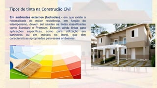Em ambientes externos (fachadas) - em que existe a
necessidade de maior resistência, em função do
intemperismo, devem ser usadas as tintas classificadas
como Standard e Premium. Existem ainda tintas para
aplicações específicas, como para utilização em
banheiros ou em imóveis no litoral, que têm
características apropriadas para esses ambientes.
Tipos de tinta na Construção Civil
 