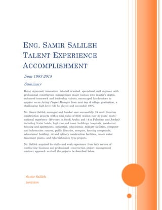 Samir Salileh
28/02/2016
ENG. SAMIR SALILEH
TALENT EXPERIENCE
ACCOMPLISHMENT
from 1983-2015
Summary
Being organized, innovative, detailed oriented, specialized civil engineer with
professional construction management major courses with master’s degree,
enhanced teamwork and leadership talents, encouraged his directors to
appoint as an Acting Project Manager from next day of college graduation, a
challenging high level role he played and succeeded 100%.
Mr. Samir Salileh managed and handed over successfully 24 multi-function
construction projects with a total value of $450 million over 30 years’ multi-
national experience (18 years in Saudi Arabia and 14 in Palestine and Jordan)
including 5-star hotels, high rise and tower buildings, hospitals, residential
housing and apartments, industrial, educational, military facilities, computer
and information centers, public libraries, mosques, housing compounds,
educational building, oil and refinery construction facilities, waste water
treatment plants, and refurbishments type projects.
Mr. Salileh acquired his skills and work experience from both sectors of
contracting business and professional construction project management
contract approach as shall the projects be described below.
 