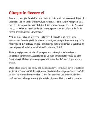 Citeşte în fiecare zi
Pentru a te menţine în vârf în meseria ta, trebuie să citeşti informaţii legate de
domeniul tău cel puţin o oră pe zi, subliniind și luând notiţe. Mai puţin de o
ora pe zi te va pune în pericolul de a fi întrecut de competitorii tăi, Prietenul
meu, Jim Rohn, da următorul sfat: "Munceşte asupra ta cel puţin la fel de
intens precum lucrezi la serviciu."
Mai mult, ar trebui să te trezeşti în fiecare dimineaţă și să citeşti ceva
educațional între 30 și 60 de minute. Ia notiţe cu atenţie. Revizuiește-ți-le în
mod regulat. Reflectează asupra lucrurilor pe care le-ai învățat și gândește-te
cum ai putea să aplici aceste idei noi în viața ta zilnică.
Folosește-ți puterea de vizualizare pentru a te imagina folosind noua
informație în vreun fel. Acest lucru îți va mări semnificativ viteza cu care
înveți și reții idei noi și va crește probabilitatea de a le întrebuința cu prima
ocazie.
Dacă citești doar o oră pe zi, într-o săptamână vei termina o carte. O carte pe
saptamâna înseamnă 50 de cărți pe an. Cincizeci de cărți pe an însearrmă 500
de cărți de-a lungul următorilor 10 ani. Într-un final, vei avea nevoie de o
casă mai mare doar pentru a-ți ține cărțile și probabil că ți-o vei și permite.
 