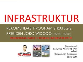 REKOMENDASI PROGRAM STRATEGIS
PRESIDEN JOKO WIDODO [ 2014 – 2019 ]
PARADIGMA BARU DI BIDANG INFRASTRUKTUR
Dirumuskan oleh
Komunitas Alumni ITB Pilih
Jokowi
Kompartemen Infrastruktur
@ Mei 2014
INFRASTRUKTUR
 