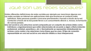 ¿Qué son las redes sociales?
Existen diferentes definiciones de redes sociales,por ejemplo por mencionar algunas son:
Las redes sociales en internet son aplicaciones web que favorecen el contacto entre
individuos. Estas personas pueden conocerse previamente o hacerlo a través de la red.
Contactar a través de la red puede llevar a un conocimiento directo o, incluso, la formación
de nuevas parejas.
Una red social es una estructura social compuesta por un conjunto de actores (tales como
individuos u organizaciones) que están relacionados de acuerdo a algún criterio (relación
profesional, amistad, parentesco, etc.). Normalmente se representan simbolizando los
actores como nodos y las relaciones como líneas que los unen. El tipo de conexión
representable en una red social es una relación diádica o lazo interpersonal.
 