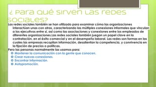 ¿ Para qué sirven las redes
sociales?
Las redes sociales también se han utilizado para examinar cómo las organizaciones
interactúan unas con otras, caracterizando las múltiples conexiones informales que vinculan
a los ejecutivos entre sí, así como las asociaciones y conexiones entre los empleados de
diferentes organizaciones.Las redes sociales también juegan un papel clave en la
contratación, en el éxito comercial y en el desempeño laboral. Las redes son formas en las
cuales las empresas recopilan información, desalientan la competencia, y connivencia en
la fijación de precios o políticas.
Pero las personas normalmente las usamos para:
 Mantener la comunicación con la gente que conocen.
 Crear nuevas conexiones.
 Encontrar información.
 Autopromoción.
 