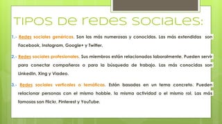 tipos de redes sociales:
1.- Redes sociales genéricas. Son las más numerosas y conocidas. Las más extendidas son
Facebook, Instagram, Google+ y Twitter.
2.- Redes sociales profesionales. Sus miembros están relacionados laboralmente. Pueden servir
para conectar compañeros o para la búsqueda de trabajo. Las más conocidas son
LinkedIn, Xing y Viadeo.
3.- Redes sociales verticales o temáticas. Están basadas en un tema concreto. Pueden
relacionar personas con el mismo hobbie, la misma actividad o el mismo rol. Las más
famosas son Flickr, Pinterest y YouTube.
 
