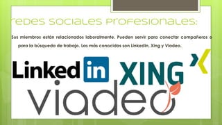 redes sociales profesionales:
Sus miembros están relacionados laboralmente. Pueden servir para conectar compañeros o
para la búsqueda de trabajo. Las más conocidas son LinkedIn, Xing y Viadeo.
 