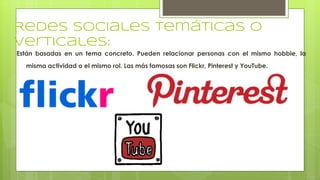 Redes sociales temáticas o
verticales:
Están basadas en un tema concreto. Pueden relacionar personas con el mismo hobbie, la
misma actividad o el mismo rol. Las más famosas son Flickr, Pinterest y YouTube.
 